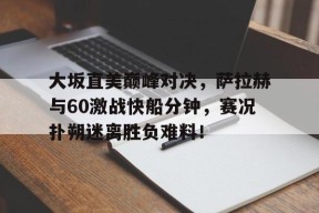 南宫28-关于大坂直美巅峰对决，萨拉赫与60激战快船分钟，赛况扑朔迷离胜负难料！的信息